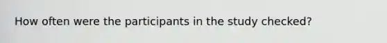 How often were the participants in the study checked?