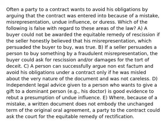 Often a party to a contract wants to avoid his obligations by arguing that the contract was entered into because of a mistake, misrepresentation, undue influence, or duress. Which of the following is false with regard to these areas of the law? A) A buyer could not be awarded the equitable remedy of rescission if the seller honestly believed that his misrepresentation, which persuaded the buyer to buy, was true. B) If a seller persuades a person to buy something by a fraudulent misrepresentation, the buyer could ask for rescission and/or damages for the tort of deceit. C) A person can successfully argue non est factum and avoid his obligations under a contract only if he was misled about the very nature of the document and was not careless. D) Independent legal advice given to a person who wants to give a gift to a dominant person (e.g., his doctor) is good evidence to rebut a presumption of undue influence. E) Where, because of a mistake, a written document does not embody the unchanged term of the original oral agreement, a party to the contract could ask the court for the equitable remedy of rectification.