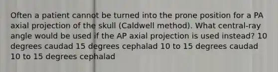 Often a patient cannot be turned into the prone position for a PA axial projection of the skull (Caldwell method). What central-ray angle would be used if the AP axial projection is used instead? 10 degrees caudad 15 degrees cephalad 10 to 15 degrees caudad 10 to 15 degrees cephalad