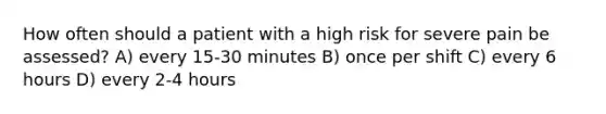 How often should a patient with a high risk for severe pain be assessed? A) every 15-30 minutes B) once per shift C) every 6 hours D) every 2-4 hours