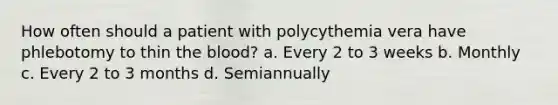 How often should a patient with polycythemia vera have phlebotomy to thin the blood? a. Every 2 to 3 weeks b. Monthly c. Every 2 to 3 months d. Semiannually