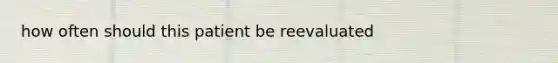 how often should this patient be reevaluated