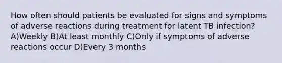 How often should patients be evaluated for signs and symptoms of adverse reactions during treatment for latent TB infection? A)Weekly B)At least monthly C)Only if symptoms of adverse reactions occur D)Every 3 months