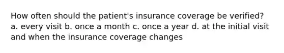 How often should the patient's insurance coverage be verified? a. every visit b. once a month c. once a year d. at the initial visit and when the insurance coverage changes