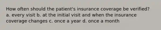 How often should the patient's insurance coverage be verified? a. every visit b. at the initial visit and when the insurance coverage changes c. once a year d. once a month