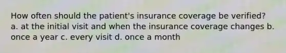 How often should the patient's insurance coverage be verified? a. at the initial visit and when the insurance coverage changes b. once a year c. every visit d. once a month