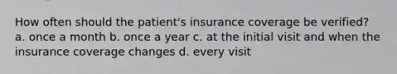 How often should the patient's insurance coverage be verified? a. once a month b. once a year c. at the initial visit and when the insurance coverage changes d. every visit