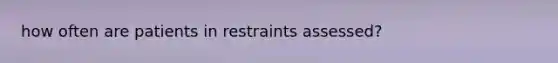 how often are patients in restraints assessed?