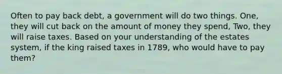 Often to pay back debt, a government will do two things. One, they will cut back on the amount of money they spend, Two, they will raise taxes. Based on your understanding of the estates system, if the king raised taxes in 1789, who would have to pay them?