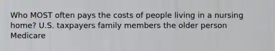 Who MOST often pays the costs of people living in a nursing home? U.S. taxpayers family members the older person Medicare