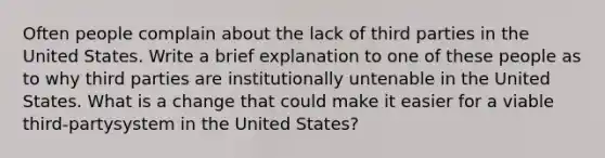 Often people complain about the lack of third parties in the United States. Write a brief explanation to one of these people as to why third parties are institutionally untenable in the United States. What is a change that could make it easier for a viable third-partysystem in the United States?