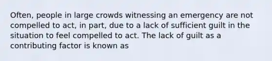 Often, people in large crowds witnessing an emergency are not compelled to act, in part, due to a lack of sufficient guilt in the situation to feel compelled to act. The lack of guilt as a contributing factor is known as