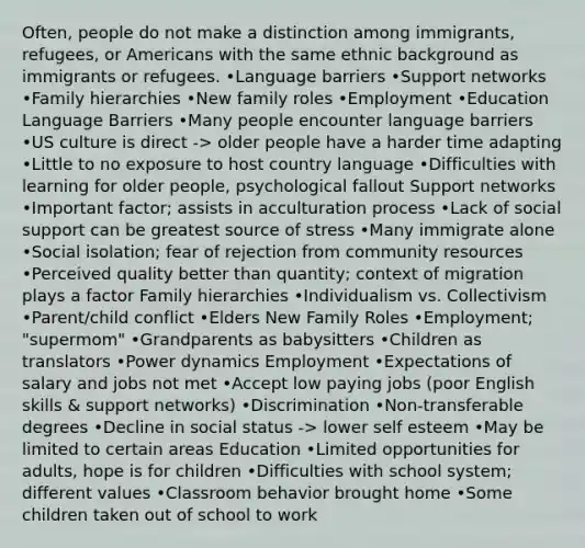 Often, people do not make a distinction among immigrants, refugees, or Americans with the same ethnic background as immigrants or refugees. •<a href='https://www.questionai.com/knowledge/kyamjpJbX1-language-barriers' class='anchor-knowledge'>language barriers</a> •Support networks •Family hierarchies •New family roles •Employment •Education Language Barriers •Many people encounter language barriers •US culture is direct -> older people have a harder time adapting •Little to no exposure to host country language •Difficulties with learning for older people, psychological fallout Support networks •Important factor; assists in acculturation process •Lack of social support can be greatest source of stress •Many immigrate alone •Social isolation; fear of rejection from community resources •Perceived quality better than quantity; context of migration plays a factor Family hierarchies •Individualism vs. Collectivism •Parent/child conflict •Elders New Family Roles •Employment; "supermom" •Grandparents as babysitters •Children as translators •Power dynamics Employment •Expectations of salary and jobs not met •Accept low paying jobs (poor English skills & support networks) •Discrimination •Non-transferable degrees •Decline in social status -> lower self esteem •May be limited to certain areas Education •Limited opportunities for adults, hope is for children •Difficulties with school system; different values •Classroom behavior brought home •Some children taken out of school to work