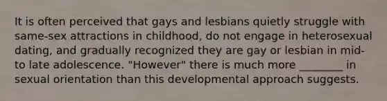 It is often perceived that gays and lesbians quietly struggle with same-sex attractions in childhood, do not engage in heterosexual dating, and gradually recognized they are gay or lesbian in mid- to late adolescence. "However" there is much more ________ in sexual orientation than this developmental approach suggests.