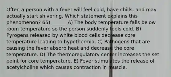 Often a person with a fever will feel cold, have chills, and may actually start shivering. Which statement explains this phenomenon? 65) ______ A) The body temperature falls below room temperature so the person suddenly feels cold. B) Pyrogens released by white blood cells decrease core temperature leading to hypothermia. C) Pathogens that are causing the fever absorb heat and decrease the core temperature. D) The thermoregulatory center increases the set point for core temperature. E) Fever stimulates the release of acetylcholine which causes contraction in muscle.