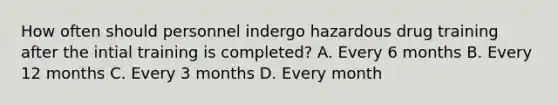 How often should personnel indergo hazardous drug training after the intial training is completed? A. Every 6 months B. Every 12 months C. Every 3 months D. Every month