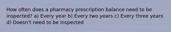 How often does a pharmacy prescription balance need to be inspected? a) Every year b) Every two years c) Every three years d) Doesn't need to be inspected