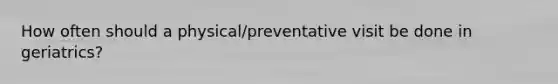 How often should a physical/preventative visit be done in geriatrics?