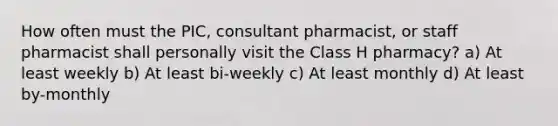 How often must the PIC, consultant pharmacist, or staff pharmacist shall personally visit the Class H pharmacy? a) At least weekly b) At least bi-weekly c) At least monthly d) At least by-monthly