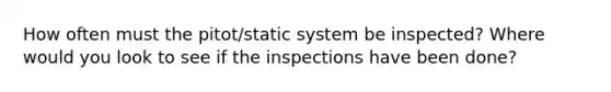 How often must the pitot/static system be inspected? Where would you look to see if the inspections have been done?