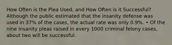 How Often is the Plea Used, and How Often is it Successful? Although the public estimated that the insanity defense was used in 37% of the cases, the actual rate was only 0.9%. • Of the nine insanity pleas raised in every 1000 criminal felony cases, about two will be successful.