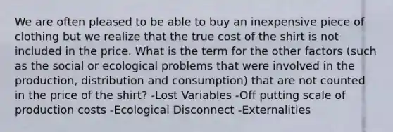 We are often pleased to be able to buy an inexpensive piece of clothing but we realize that the true cost of the shirt is not included in the price. What is the term for the other factors (such as the social or ecological problems that were involved in the production, distribution and consumption) that are not counted in the price of the shirt? -Lost Variables -Off putting scale of production costs -Ecological Disconnect -Externalities