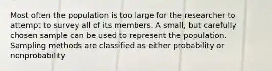 Most often the population is too large for the researcher to attempt to survey all of its members. A small, but carefully chosen sample can be used to represent the population. Sampling methods are classified as either probability or nonprobability