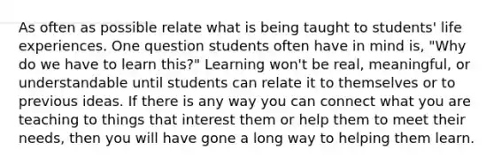 As often as possible relate what is being taught to students' life experiences. One question students often have in mind is, "Why do we have to learn this?" Learning won't be real, meaningful, or understandable until students can relate it to themselves or to previous ideas. If there is any way you can connect what you are teaching to things that interest them or help them to meet their needs, then you will have gone a long way to helping them learn.