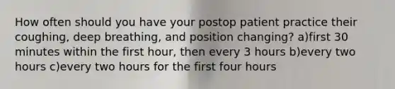 How often should you have your postop patient practice their coughing, deep breathing, and position changing? a)first 30 minutes within the first hour, then every 3 hours b)every two hours c)every two hours for the first four hours