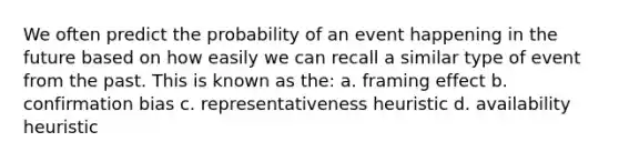 We often predict the probability of an event happening in the future based on how easily we can recall a similar type of event from the past. This is known as the: a. framing effect b. confirmation bias c. representativeness heuristic d. availability heuristic