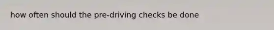 how often should the pre-driving checks be done