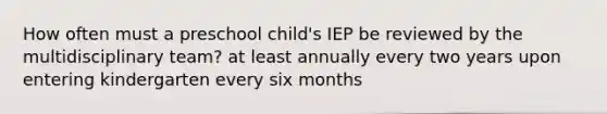 How often must a preschool child's IEP be reviewed by the multidisciplinary team? at least annually every two years upon entering kindergarten every six months