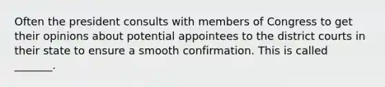 Often the president consults with members of Congress to get their opinions about potential appointees to the district courts in their state to ensure a smooth confirmation. This is called _______.