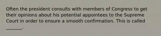 Often the president consults with members of Congress to get their opinions about his potential appointees to the Supreme Court in order to ensure a smooth confirmation. This is called _______.