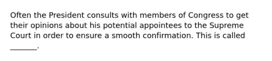 Often the President consults with members of Congress to get their opinions about his potential appointees to the Supreme Court in order to ensure a smooth confirmation. This is called _______.