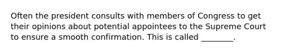 Often the president consults with members of Congress to get their opinions about potential appointees to the Supreme Court to ensure a smooth confirmation. This is called ________.