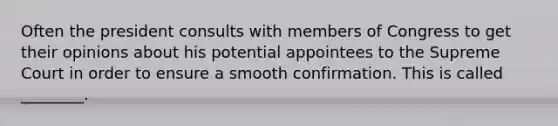 Often the president consults with members of Congress to get their opinions about his potential appointees to the Supreme Court in order to ensure a smooth confirmation. This is called ________.