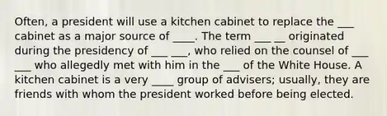 Often, a president will use a kitchen cabinet to replace the ___ cabinet as a major source of ____. The term ___ __ originated during the presidency of ___ ___, who relied on the counsel of ___ ___ who allegedly met with him in the ___ of the White House. A kitchen cabinet is a very ____ group of advisers; usually, they are friends with whom the president worked before being elected.