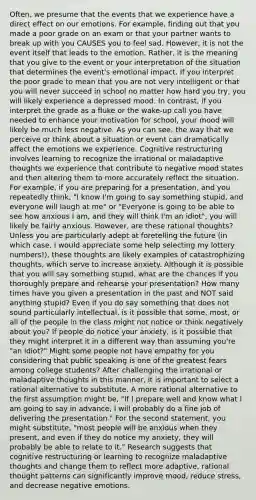 Often, we presume that the events that we experience have a direct effect on our emotions. For example, finding out that you made a poor grade on an exam or that your partner wants to break up with you CAUSES you to feel sad. However, it is not the event itself that leads to the emotion. Rather, it is the meaning that you give to the event or your interpretation of the situation that determines the event's emotional impact. If you interpret the poor grade to mean that you are not very intelligent or that you will never succeed in school no matter how hard you try, you will likely experience a depressed mood. In contrast, if you interpret the grade as a fluke or the wake-up call you have needed to enhance your motivation for school, your mood will likely be much less negative. As you can see, the way that we perceive or think about a situation or event can dramatically affect the emotions we experience. Cognitive restructuring involves learning to recognize the irrational or maladaptive thoughts we experience that contribute to negative mood states and then altering them to more accurately reflect the situation. For example, if you are preparing for a presentation, and you repeatedly think, "I know I'm going to say something stupid, and everyone will laugh at me" or "Everyone is going to be able to see how anxious I am, and they will think I'm an idiot", you will likely be fairly anxious. However, are these rational thoughts? Unless you are particularly adept at foretelling the future (in which case, I would appreciate some help selecting my lottery numbers!), these thoughts are likely examples of catastrophizing thoughts, which serve to increase anxiety. Although it is possible that you will say something stupid, what are the chances if you thoroughly prepare and rehearse your presentation? How many times have you given a presentation in the past and NOT said anything stupid? Even if you do say something that does not sound particularly intellectual, is it possible that some, most, or all of the people in the class might not notice or think negatively about you? If people do notice your anxiety, is it possible that they might interpret it in a different way than assuming you're "an idiot?" Might some people not have empathy for you considering that public speaking is one of the greatest fears among college students? After challenging the irrational or maladaptive thoughts in this manner, it is important to select a rational alternative to substitute. A more rational alternative to the first assumption might be, "If I prepare well and know what I am going to say in advance, I will probably do a fine job of delivering the presentation." For the second statement, you might substitute, "most people will be anxious when they present, and even if they do notice my anxiety, they will probably be able to relate to it." Research suggests that cognitive restructuring or learning to recognize maladaptive thoughts and change them to reflect more adaptive, rational thought patterns can significantly improve mood, reduce stress, and decrease negative emotions.