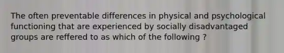 The often preventable differences in physical and psychological functioning that are experienced by socially disadvantaged groups are reffered to as which of the following ?