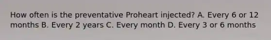 How often is the preventative Proheart injected? A. Every 6 or 12 months B. Every 2 years C. Every month D. Every 3 or 6 months