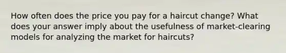 How often does the price you pay for a haircut change? What does your answer imply about the usefulness of market-clearing models for analyzing the market for haircuts?