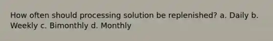 How often should processing solution be replenished? a. Daily b. Weekly c. Bimonthly d. Monthly