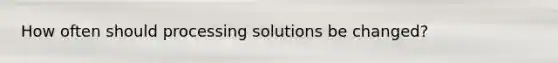 How often should processing solutions be changed?