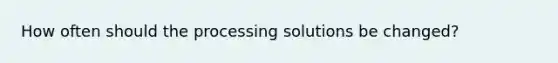 How often should the processing solutions be changed?