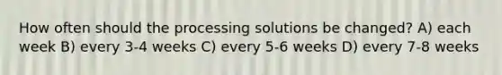 How often should the processing solutions be changed? A) each week B) every 3-4 weeks C) every 5-6 weeks D) every 7-8 weeks