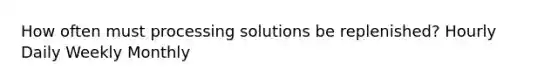 How often must processing solutions be replenished? Hourly Daily Weekly Monthly