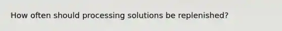 How often should processing solutions be replenished?