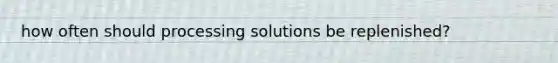 how often should processing solutions be replenished?