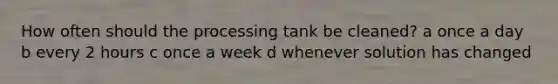 How often should the processing tank be cleaned? a once a day b every 2 hours c once a week d whenever solution has changed